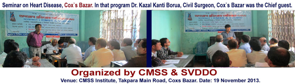 Seminar on Heart Disease-2013. In that program Dr. Kazal Kanti Borua, Civil Surgeon, Cox`s Bazar was the Chief guest. Dr. Abdul Salam, Medical officer, Civil Surgeon office, Cox`s Bazar and Uchapro Marma, senior health education officer Civil Surgeon office, Cox`s Bazar was special guest. It was presided by the Mizanur Rahman Chowdhury, Chairman, CMSS. 
Venue: CMSS Institute, Takpara Main Road, Coxs Bazar. Date: 19 November 2013.